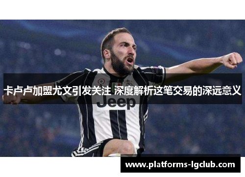 卡卢卢加盟尤文引发关注 深度解析这笔交易的深远意义