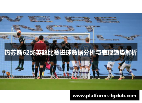 热苏斯62场英超比赛进球数据分析与表现趋势解析