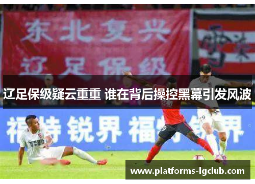 辽足保级疑云重重 谁在背后操控黑幕引发风波