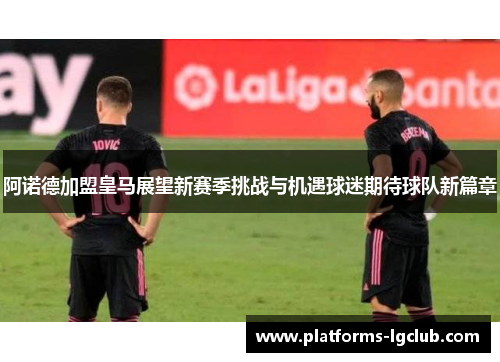 阿诺德加盟皇马展望新赛季挑战与机遇球迷期待球队新篇章 阿诺德加盟皇马展望新赛季挑战与机遇球迷期待球队新篇章