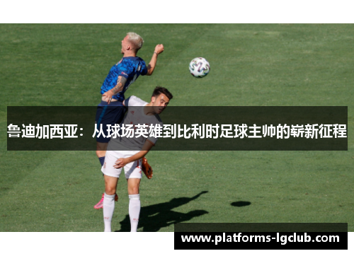 鲁迪加西亚：从球场英雄到比利时足球主帅的崭新征程