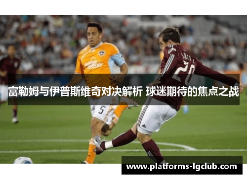 富勒姆与伊普斯维奇对决解析 球迷期待的焦点之战 富勒姆与伊普斯维奇对决解析 球迷期待的焦点之战