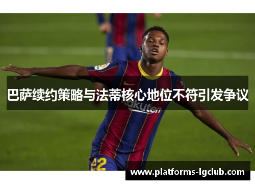 巴萨续约策略与法蒂核心地位不符引发争议 巴萨续约策略与法蒂核心地位不符引发争议