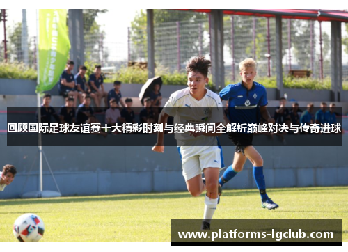 回顾国际足球友谊赛十大精彩时刻与经典瞬间全解析巅峰对决与传奇进球 回顾国际足球友谊赛十大精彩时刻与经典瞬间全解析巅峰对决与传奇进球