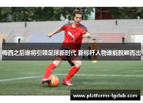梅西之后谁将引领足球新时代 新标杆人物谁能脱颖而出
