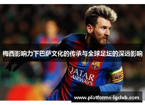 梅西影响力下巴萨文化的传承与全球足坛的深远影响