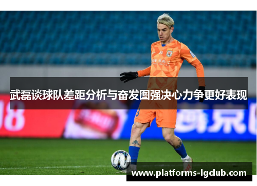 武磊谈球队差距分析与奋发图强决心力争更好表现