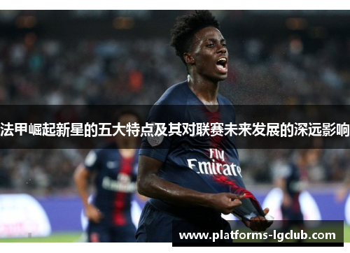 法甲崛起新星的五大特点及其对联赛未来发展的深远影响 法甲崛起新星的五大特点及其对联赛未来发展的深远影响