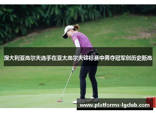 澳大利亚高尔夫选手在亚太高尔夫锦标赛中勇夺冠军创历史新高