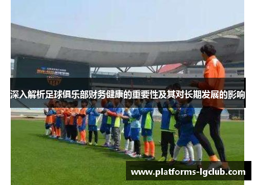 深入解析足球俱乐部财务健康的重要性及其对长期发展的影响