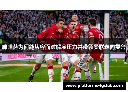 滕哈赫为何能从容面对解雇压力并带领曼联走向复兴